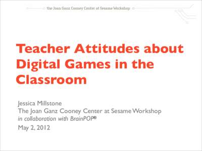 Teacher Attitudes about Digital Games in the Classroom Jessica Millstone The Joan Ganz Cooney Center at Sesame Workshop in collaboration with BrainPOP®
