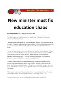 New minister must fix education chaos FOR IMMEDIATE RELEASE – Friday 12 December, 2014 The AEUNT welcomes Robyn Lambley as the new Minister for Education after another cabinet reshuffle this afternoon. “Minister Chan