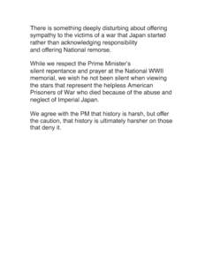 There is something deeply disturbing about offering sympathy to the victims of a war that Japan started rather than acknowledging responsibility and offering National remorse. While we respect the Prime Minister’s sile