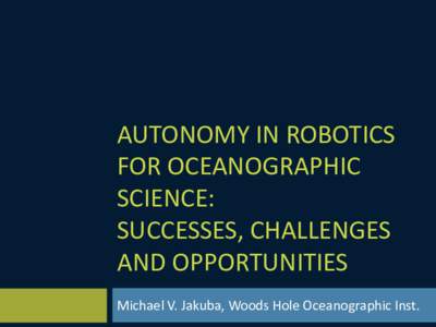 AUTONOMY IN ROBOTICS FOR OCEANOGRAPHIC SCIENCE: SUCCESSES, CHALLENGES AND OPPORTUNITIES Michael V. Jakuba, Woods Hole Oceanographic Inst.