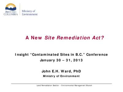 A New Site Remediation Act? Insight “Contaminated Sites in B.C.” Conference January 30 – 31, 2013 John E.H. Ward, PhD Ministry of Environment Land Remediation Section – Environmental Management Branch