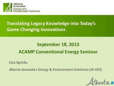 Translating Legacy Knowledge into Today’s Game Changing Innovations September 18, 2013 ACAMP Conventional Energy Seminar Lisa Spinks Alberta Innovates Energy & Environment Solutions (AI-EES)