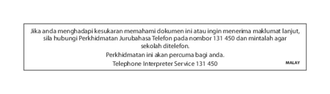 Jika anda menghadapi kesukaran memahami dokumen ini atau ingin menerima maklumat lanjut, sila hubungi Perkhidmatan Jurubahasa Telefon pada nombor[removed]dan mintalah agar sekolah ditelefon. Perkhidmatan ini akan percuma