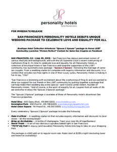 FOR IMMEDIATE RELEASE  SAN FRANCISCO’S PERSONALITY HOTELS DEBUTS UNIQUE WEDDING PACKAGE TO CELEBRATE LOVE AND EQUALITY FOR ALL Boutique Hotel Collection Introduces “Spouse 2 Spouse” package to Honor LGBT Community;
