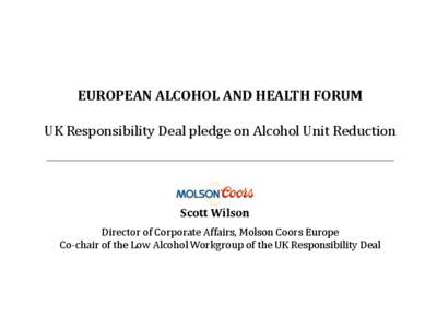 EUROPEAN ALCOHOL AND HEALTH FORUM UK Responsibility Deal pledge on Alcohol Unit Reduction Scott Wilson Director of Corporate Affairs, Molson Coors Europe Co-chair of the Low Alcohol Workgroup of the UK Responsibility Dea