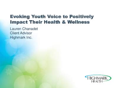 Evoking Youth Voice to Positively Impact Their Health & Wellness Lauren Chanadet Client Advisor Highmark Inc.