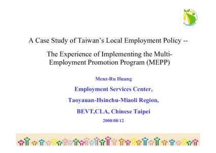 A Case Study of Taiwan’s Local Employment Policy -The Experience of Implementing the MultiEmployment Promotion Program (MEPP) Menz-Ru Huang Employment Services Center, Taoyauan-Hsinchu-Miaoli Region, BEVT,CLA, Chinese 
