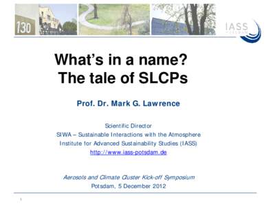 What’s in a name? The tale of SLCPs Prof. Dr. Mark G. Lawrence Scientific Director SIWA – Sustainable Interactions with the Atmosphere Institute for Advanced Sustainability Studies (IASS)