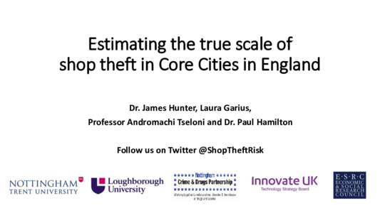 Estimating the true scale of shop theft in Core Cities in England Dr. James Hunter, Laura Garius, Professor Andromachi Tseloni and Dr. Paul Hamilton Follow us on Twitter @ShopTheftRisk