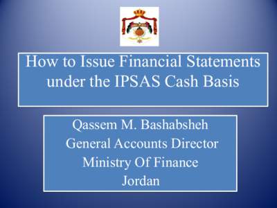 How to Issue Financial Statements under the IPSAS Cash Basis Qassem M. Bashabsheh General Accounts Director Ministry Of Finance Jordan