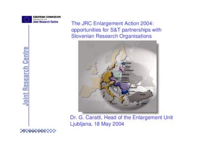 The JRC Enlargement Action 2004: opportunities for S&T partnerships with Slovenian Research Organisations Dr. G. Caratti, Head of the Enlargement Unit Ljubljana, 18 May 2004