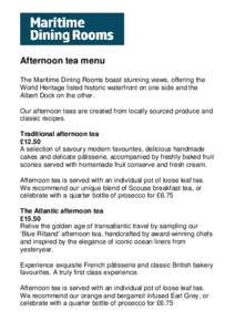 Afternoon tea menu The Maritime Dining Rooms boast stunning views, offering the World Heritage listed historic waterfront on one side and the Albert Dock on the other. Our afternoon teas are created from locally sourced 