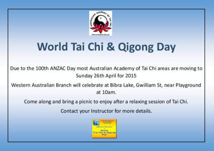 World Tai Chi & Qigong Day Due to the 100th ANZAC Day most Australian Academy of Tai Chi areas are moving to Sunday 26th April for 2015 Western Australian Branch will celebrate at Bibra Lake, Gwilliam St, near Playground