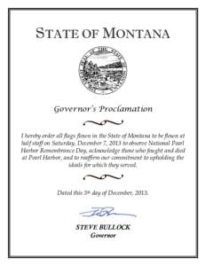 STATE OF MONTANA  Governor’s Proclamation I hereby order all flags flown in the State of Montana to be flown at half staff on Saturday, December 7, 2013 to observe National Pearl Harbor Remembrance Day, acknowledge tho