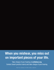 When you mishear, you miss out on important pieces of your life. Take charge of your hearing at acttohear.org. Contact (insert practice name) and take charge of your hearing. PRACTICE ADDRESS • PHONE • EMAIL • WEBS