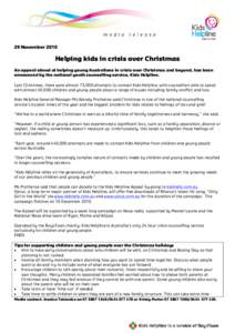 29 November[removed]Helping kids in crisis over Christmas An appeal aimed at helping young Australians in crisis over Christmas and beyond, has been announced by the national youth counselling service, Kids Helpline. Last 