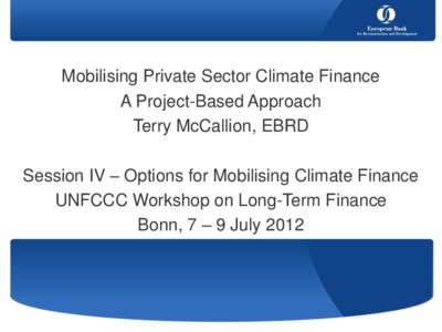 Mobilising Private Sector Climate Finance A Project-Based Approach Terry McCallion, EBRD Session IV – Options for Mobilising Climate Finance UNFCCC Workshop on Long-Term Finance Bonn, 7 – 9 July 2012