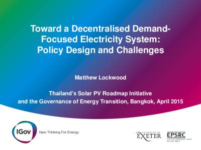 Toward a Decentralised DemandFocused Electricity System: Policy Design and Challenges Matthew Lockwood Thailand’s Solar PV Roadmap Initiative and the Governance of Energy Transition, Bangkok, April 2015