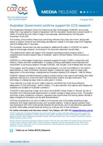 2 August[removed]Australian Government confirms support for CCS research The Cooperative Research Centre for Greenhouse Gas Technologies (CO2CRC) announced today that it has signed its Heads of Agreement with the Australia