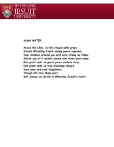 ALMA MATER Above the Ohio, in hills ringed with green, Stands Wheeling Jesuit among peers supreme. Your children around you with love strong as flame, Salute you with ardent praise and honor your name. God grant unto us 