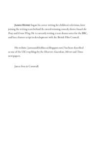 James Henry began his career writing for children’s television, later joining the writing team behind the award-winning comedy shows Smack the Pony and Green Wing. He is currently writing a teen drama series for the BB