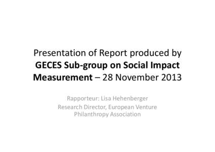 Presentation of Report produced by GECES Sub-group on Social Impact Measurement – 28 November 2013 Rapporteur: Lisa Hehenberger Research Director, European Venture Philanthropy Association