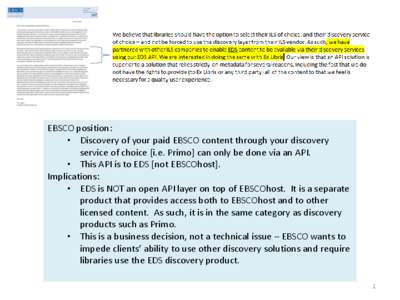 EBSCO position: • Discovery of your paid EBSCO content through your discovery service of choice [i.e. Primo] can only be done via an API. • This API is to EDS [not EBSCOhost]. Implications: • EDS is NOT an open API