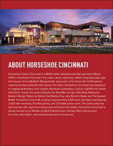 ABOUT HORSESHOE CINCINNATI Horseshoe Casino Cincinnati is a $450 million development that opened in March 2013 in downtown Cincinnati. The urban casino welcomes millions of guests each year and houses Jimmy Buffett’s M