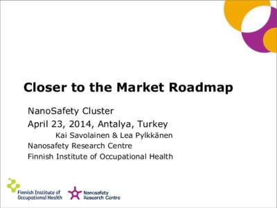 Closer to the Market Roadmap NanoSafety Cluster April 23, 2014, Antalya, Turkey Kai Savolainen & Lea Pylkkänen Nanosafety Research Centre Finnish Institute of Occupational Health