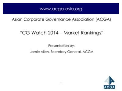 www.acga-asia.org Asian Corporate Governance Association (ACGA) “CG Watch 2014 – Market Rankings” Presentation by: Jamie Allen, Secretary General, ACGA