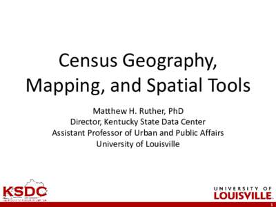 Census Geography, Mapping, and Spatial Tools Matthew H. Ruther, PhD Director, Kentucky State Data Center Assistant Professor of Urban and Public Affairs University of Louisville