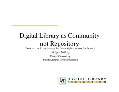 Digital Library as Community not Repository Presented at Strengthening the Public Infrastructure for Science 18 April 2001 by Daniel Greenstein, Director, Digital Library Federation