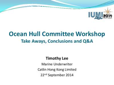 Ocean Hull Committee Workshop Take Aways, Conclusions and Q&A Timothy Lee Marine Underwriter Catlin Hong Kong Limited 22nd September 2014