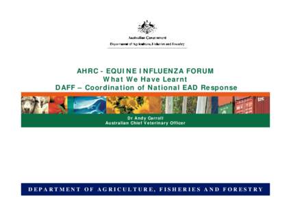 AHRC - EQUINE INFLUENZA FORUM What We Have Learnt DAFF – Coordination of National EAD Response Dr Andy Carroll Australian Chief Veterinary Officer