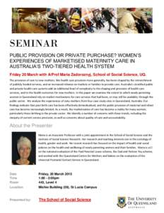 SEMINAR PUBLIC PROVISION OR PRIVATE PURCHASE? WOMEN’S EXPERIENCES OF MARKETISED MATERNITY CARE IN AUSTRALIA’S TWO-TIERED HEALTH SYSTEM Friday 20 March with A/Prof Maria Zadoroznyj, School of Social Science, UQ. The p