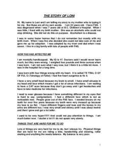 THE STORY OF LONI Hi. My name is Loni and I am telling my story to my mother who is typing it for me. But these are all my own words. I am 22 years old. I have FAS. I was diagnosed when I was 7 years old at B.C. Children