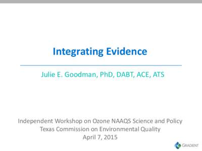 Integrating Evidence Julie E. Goodman, PhD, DABT, ACE, ATS Independent Workshop on Ozone NAAQS Science and Policy Texas Commission on Environmental Quality April 7, 2015