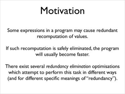 Motivation Some expressions in a program may cause redundant recomputation of values. If such recomputation is safely eliminated, the program will usually become faster. There exist several redundancy elimination optimis