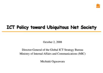 ICT Policy toward Ubiquitous Net Society October 2, 2008 Director-General of the Global ICT Strategy Bureau Ministry of Internal Affairs and Communications (MIC) Michiaki Ogasawara