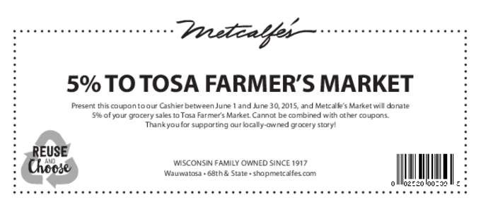 5% TO TOSA FARMER’S MARKET Present this coupon to our Cashier between June 1 and June 30, 2015, and Metcalfe’s Market will donate 5% of your grocery sales to Tosa Farmer’s Market. Cannot be combined with other coup