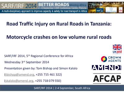 Road Traffic Injury on Rural Roads in Tanzania: Motorcycle crashes on low volume rural roads SARF/IRF 2014, 5th Regional Conference for Africa Wednesday 3rd September 2014 Presentation given by: Tom Bishop and Simon Kalo
