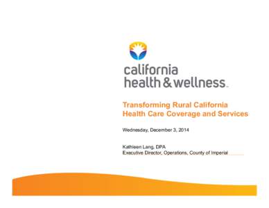 Transforming Rural California Health Care Coverage and Services Wednesday, December 3, 2014 Kathleen Lang, DPA Executive Director, Operations, County of Imperial