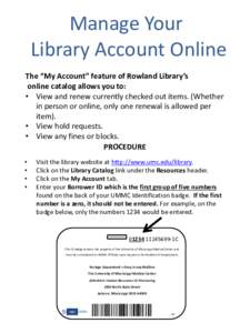 Manage Your Library Account Online The “My Account” feature of Rowland Library’s online catalog allows you to: • View and renew currently checked out items. (Whether in person or online, only one renewal is allow