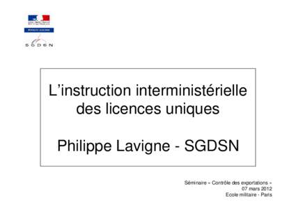 L’instruction interministérielle des licences uniques Philippe Lavigne - SGDSN Séminaire « Contrôle des exportations » 07 mars 2012 Ecole militaire - Paris