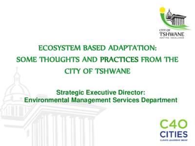 ECOSYSTEM BASED ADAPTATION: SOME THOUGHTS AND PRACTICES FROM THE CITY OF TSHWANE Strategic Executive Director: Environmental Management Services Department