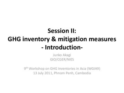 Session II: GHG inventory & mitigation measures - IntroductionJunko Akagi GIO/CGER/NIES 9th Workshop on GHG Inventories in Asia (WGIA9) 13 July 2011, Phnom Penh, Cambodia