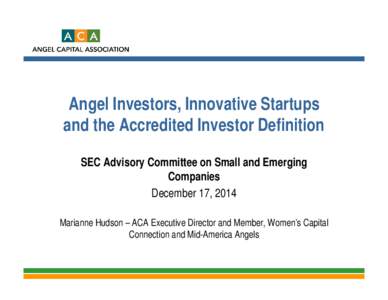 Angel Investors, Innovative Startups and the Accredited Investor Definition SEC Advisory Committee on Small and Emerging Companies December 17, 2014 Marianne Hudson – ACA Executive Director and Member, Women’s Capita