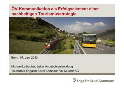 ÖV-Kommunikation als Erfolgselement einer nachhaltigen Tourismusstrategie Bern, 07. Juni 2013 Michael Leibacher, Leiter Angebotsentwicklung Tourismus Engadin Scuol Samnaun Val Müstair AG