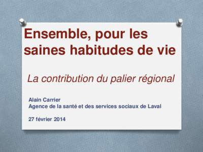 Ensemble, pour les saines habitudes de vie La contribution du palier régional Alain Carrier Agence de la santé et des services sociaux de Laval 27 février 2014
