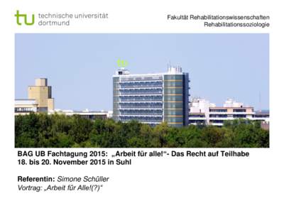 Fakultät Rehabilitationswissenschaften Rehabilitationssoziologie BAG UB Fachtagung 2015: „Arbeit für alle!“- Das Recht auf Teilhabe 18. bis 20. November 2015 in Suhl Referentin: Simone Schüller